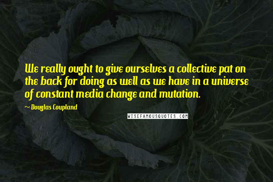 Douglas Coupland Quotes: We really ought to give ourselves a collective pat on the back for doing as well as we have in a universe of constant media change and mutation.