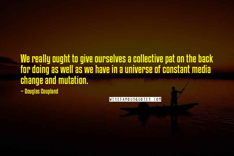 Douglas Coupland Quotes: We really ought to give ourselves a collective pat on the back for doing as well as we have in a universe of constant media change and mutation.