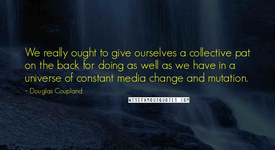 Douglas Coupland Quotes: We really ought to give ourselves a collective pat on the back for doing as well as we have in a universe of constant media change and mutation.