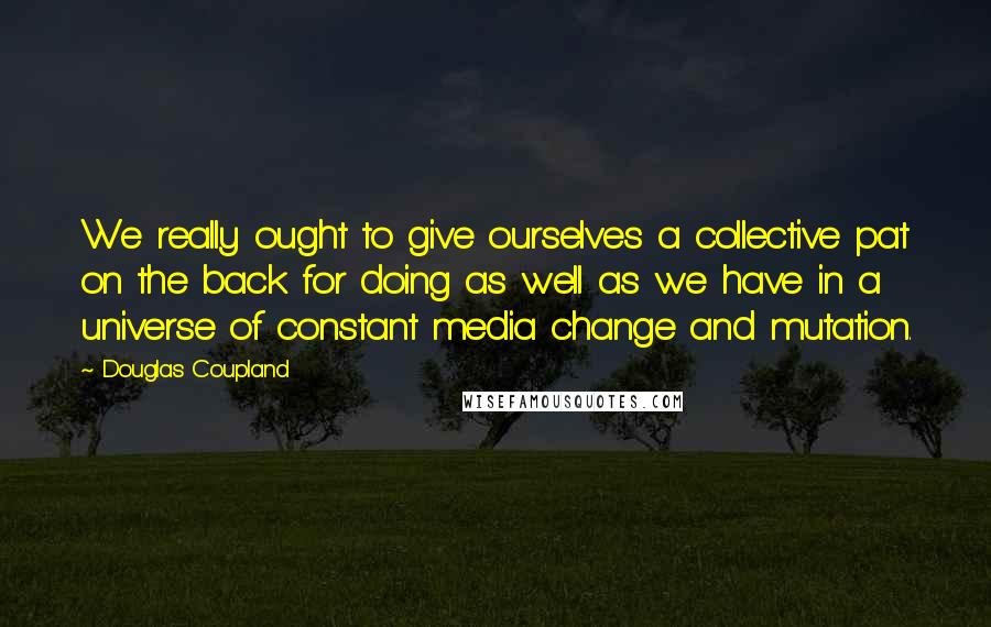 Douglas Coupland Quotes: We really ought to give ourselves a collective pat on the back for doing as well as we have in a universe of constant media change and mutation.