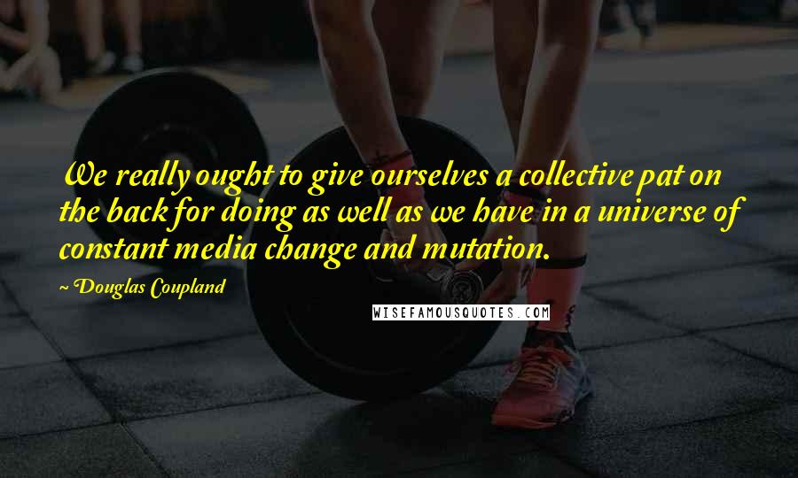 Douglas Coupland Quotes: We really ought to give ourselves a collective pat on the back for doing as well as we have in a universe of constant media change and mutation.