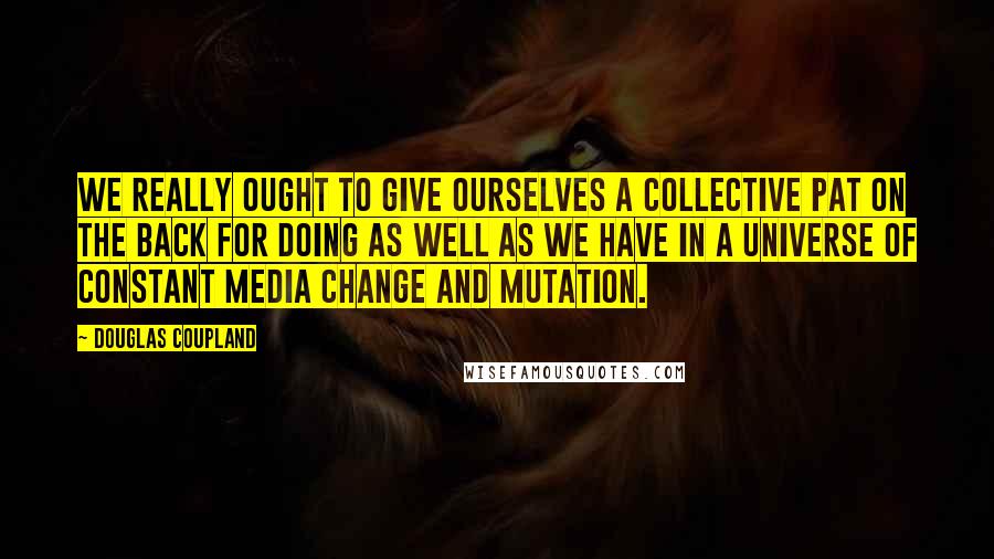 Douglas Coupland Quotes: We really ought to give ourselves a collective pat on the back for doing as well as we have in a universe of constant media change and mutation.