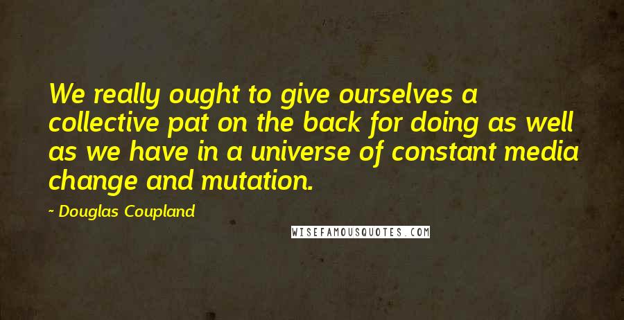 Douglas Coupland Quotes: We really ought to give ourselves a collective pat on the back for doing as well as we have in a universe of constant media change and mutation.