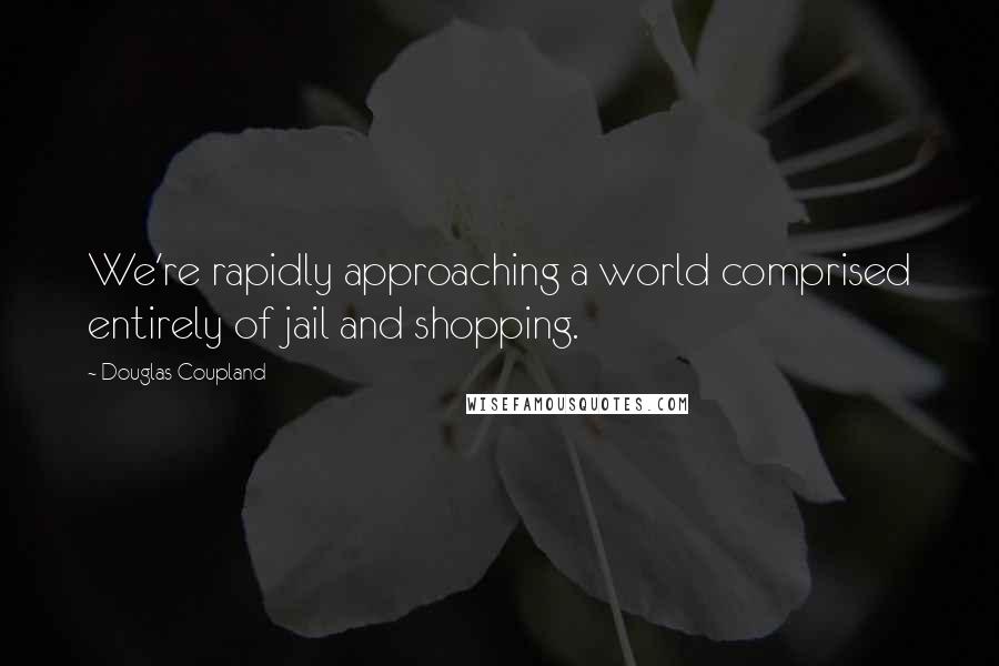 Douglas Coupland Quotes: We're rapidly approaching a world comprised entirely of jail and shopping.