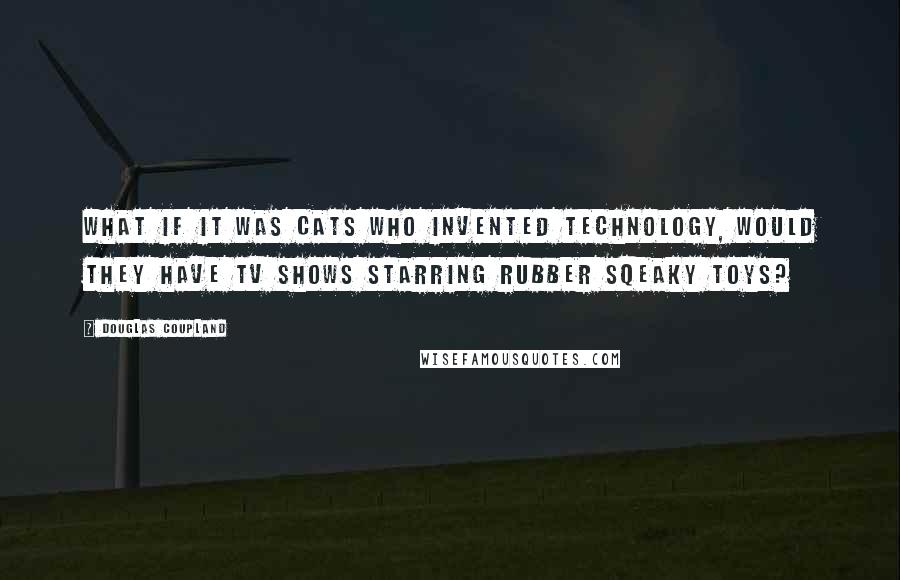Douglas Coupland Quotes: What if it was cats who invented technology, would they have TV shows starring rubber sqeaky toys?