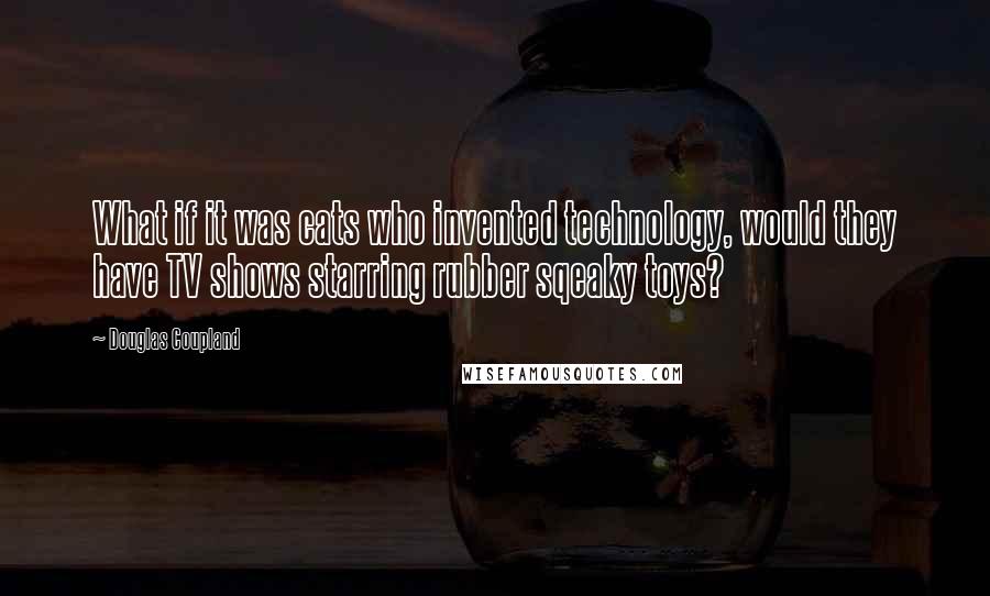 Douglas Coupland Quotes: What if it was cats who invented technology, would they have TV shows starring rubber sqeaky toys?