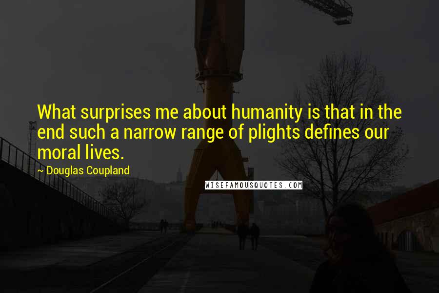Douglas Coupland Quotes: What surprises me about humanity is that in the end such a narrow range of plights defines our moral lives.