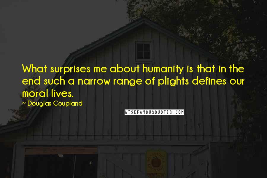 Douglas Coupland Quotes: What surprises me about humanity is that in the end such a narrow range of plights defines our moral lives.