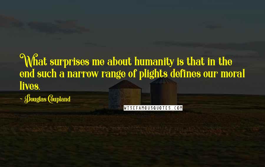 Douglas Coupland Quotes: What surprises me about humanity is that in the end such a narrow range of plights defines our moral lives.