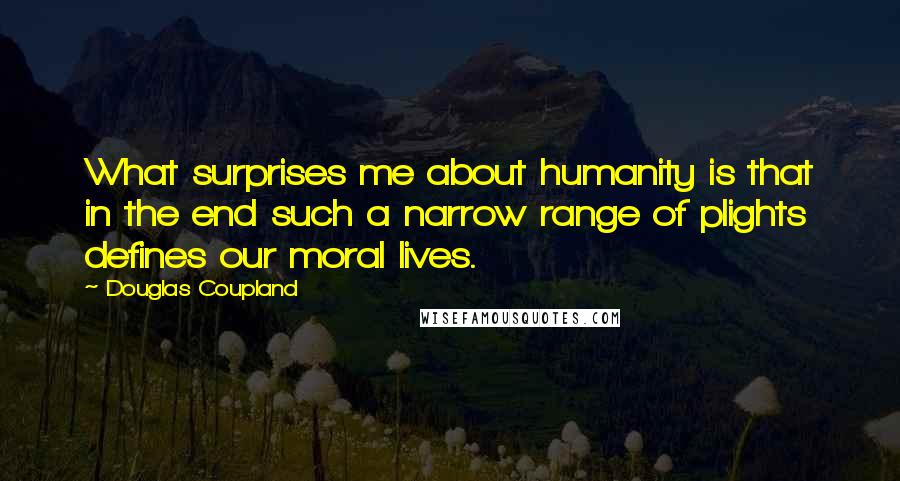 Douglas Coupland Quotes: What surprises me about humanity is that in the end such a narrow range of plights defines our moral lives.