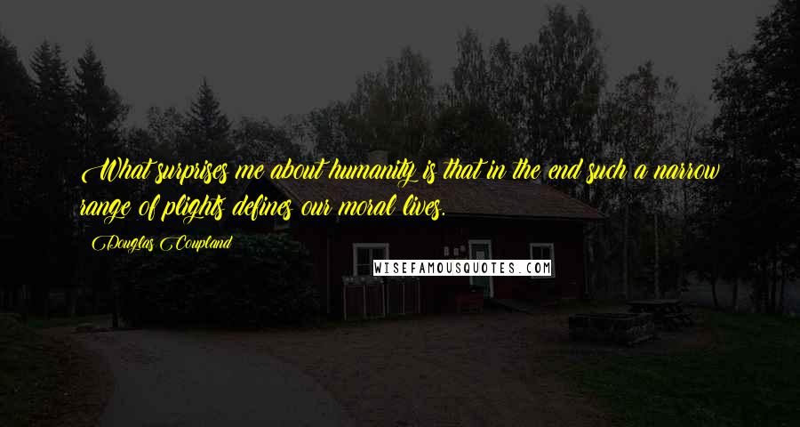 Douglas Coupland Quotes: What surprises me about humanity is that in the end such a narrow range of plights defines our moral lives.