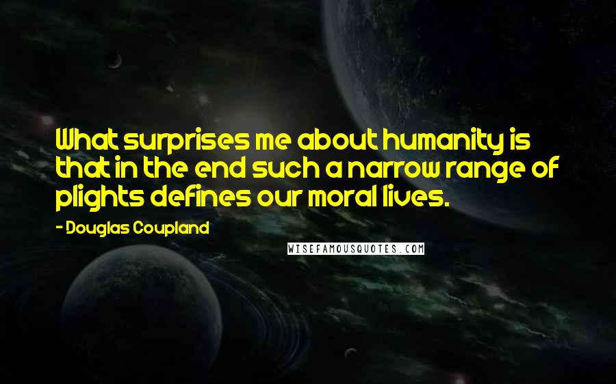 Douglas Coupland Quotes: What surprises me about humanity is that in the end such a narrow range of plights defines our moral lives.