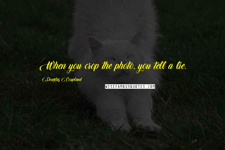 Douglas Coupland Quotes: When you crop the photo, you tell a lie.