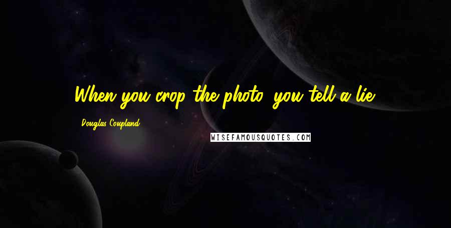 Douglas Coupland Quotes: When you crop the photo, you tell a lie.