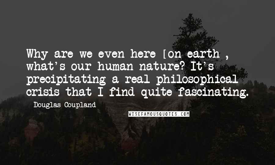 Douglas Coupland Quotes: Why are we even here [on earth], what's our human nature? It's precipitating a real philosophical crisis that I find quite fascinating.