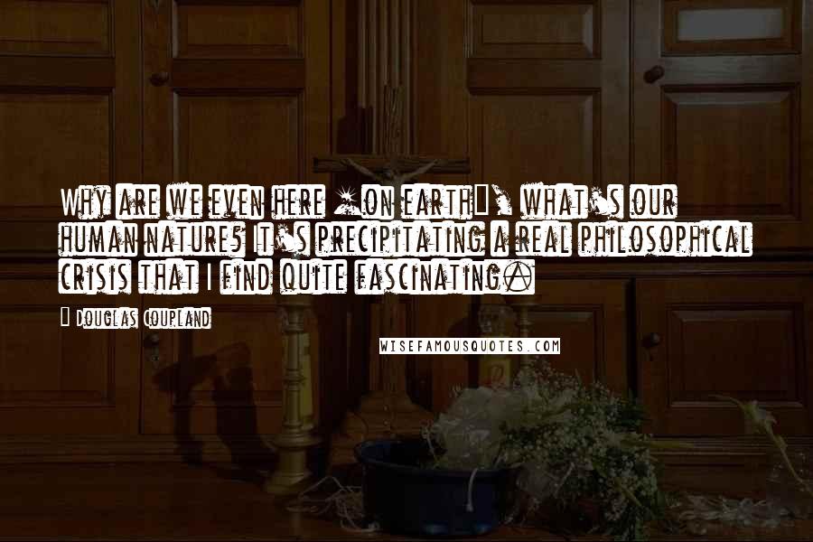 Douglas Coupland Quotes: Why are we even here [on earth], what's our human nature? It's precipitating a real philosophical crisis that I find quite fascinating.