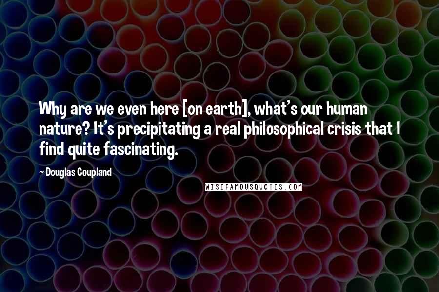 Douglas Coupland Quotes: Why are we even here [on earth], what's our human nature? It's precipitating a real philosophical crisis that I find quite fascinating.