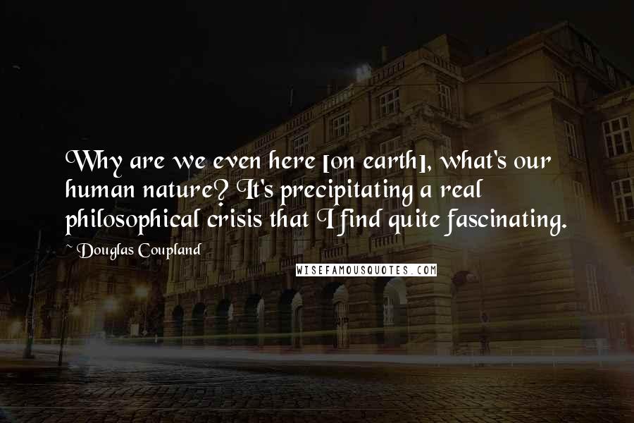 Douglas Coupland Quotes: Why are we even here [on earth], what's our human nature? It's precipitating a real philosophical crisis that I find quite fascinating.