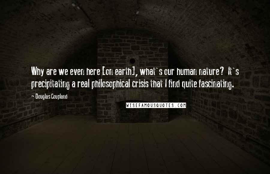 Douglas Coupland Quotes: Why are we even here [on earth], what's our human nature? It's precipitating a real philosophical crisis that I find quite fascinating.