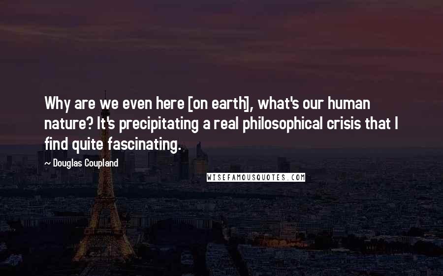 Douglas Coupland Quotes: Why are we even here [on earth], what's our human nature? It's precipitating a real philosophical crisis that I find quite fascinating.