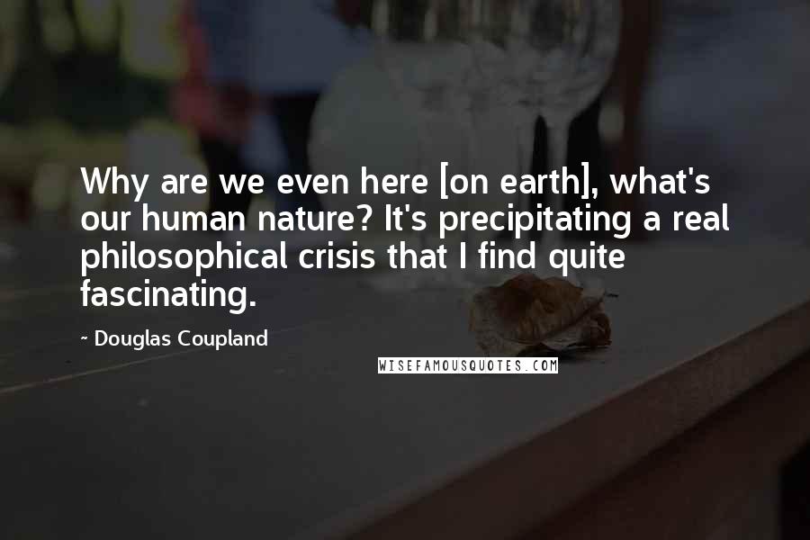 Douglas Coupland Quotes: Why are we even here [on earth], what's our human nature? It's precipitating a real philosophical crisis that I find quite fascinating.