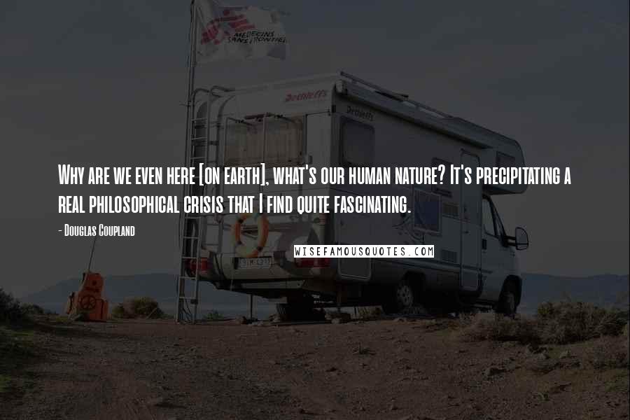 Douglas Coupland Quotes: Why are we even here [on earth], what's our human nature? It's precipitating a real philosophical crisis that I find quite fascinating.