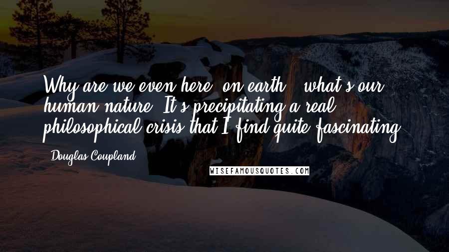 Douglas Coupland Quotes: Why are we even here [on earth], what's our human nature? It's precipitating a real philosophical crisis that I find quite fascinating.