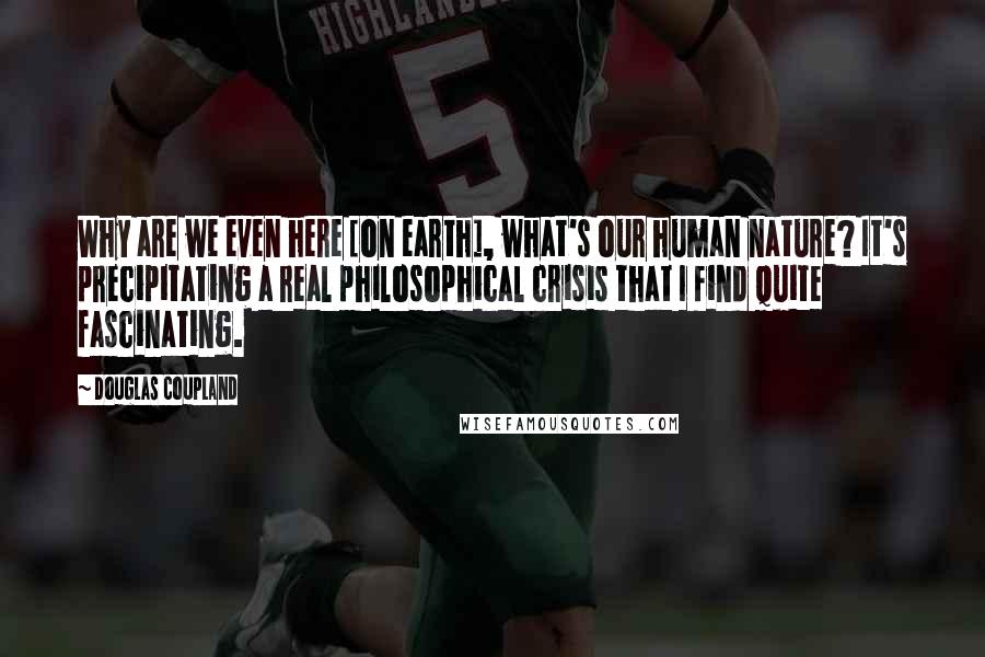 Douglas Coupland Quotes: Why are we even here [on earth], what's our human nature? It's precipitating a real philosophical crisis that I find quite fascinating.