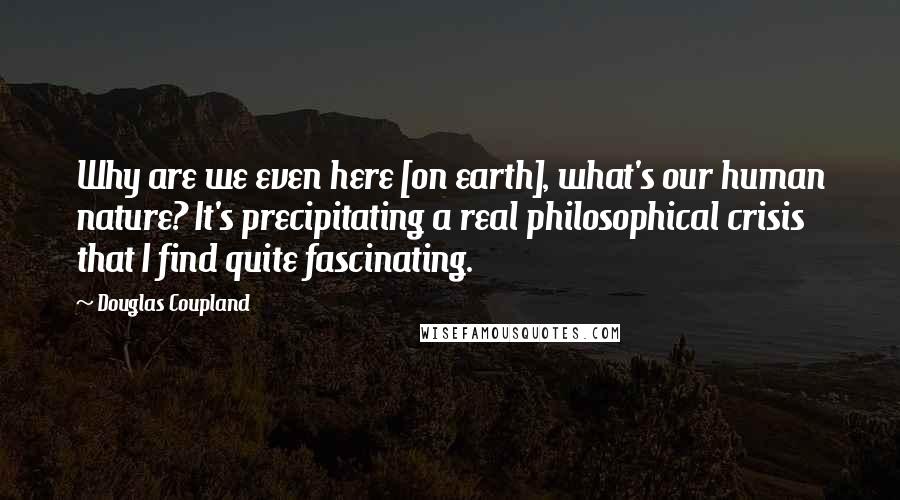 Douglas Coupland Quotes: Why are we even here [on earth], what's our human nature? It's precipitating a real philosophical crisis that I find quite fascinating.