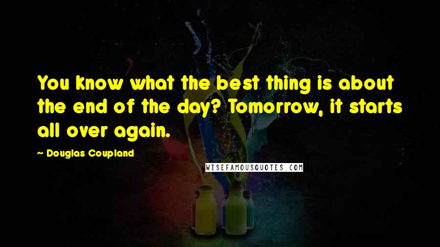 Douglas Coupland Quotes: You know what the best thing is about the end of the day? Tomorrow, it starts all over again.