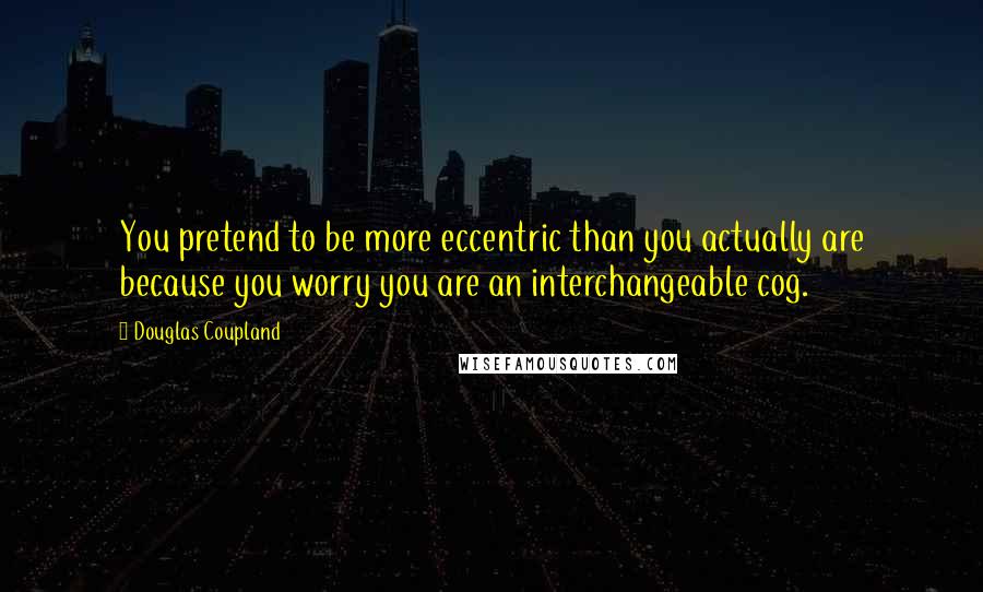 Douglas Coupland Quotes: You pretend to be more eccentric than you actually are because you worry you are an interchangeable cog.