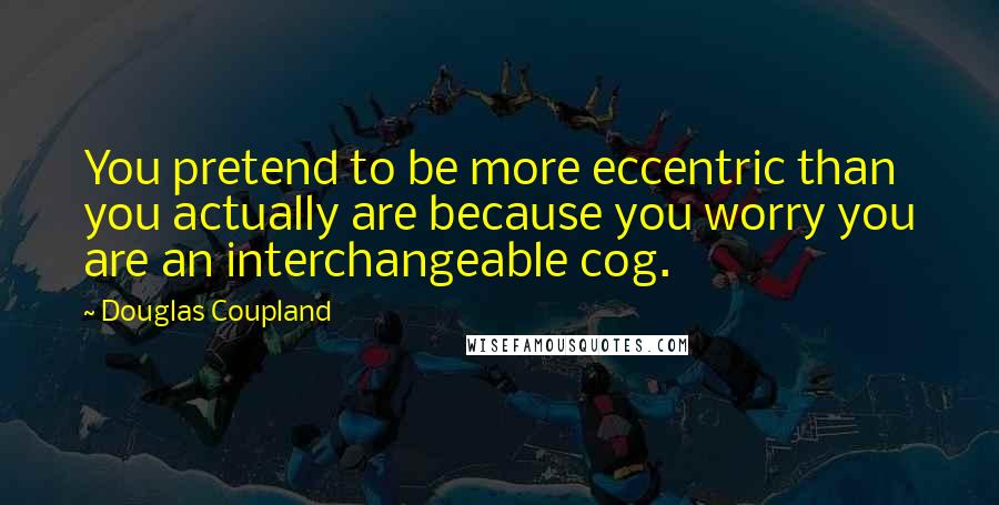 Douglas Coupland Quotes: You pretend to be more eccentric than you actually are because you worry you are an interchangeable cog.