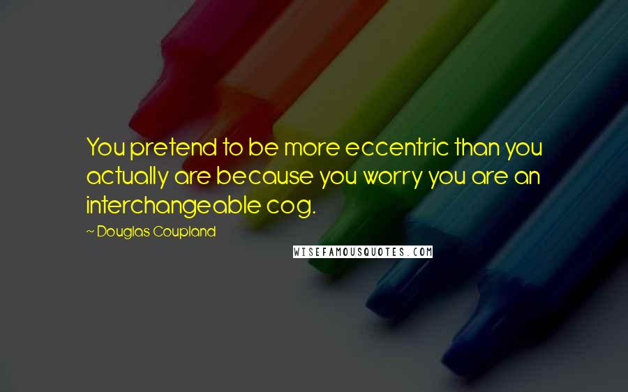 Douglas Coupland Quotes: You pretend to be more eccentric than you actually are because you worry you are an interchangeable cog.