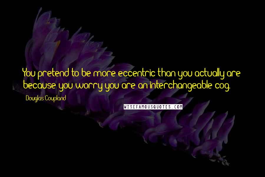 Douglas Coupland Quotes: You pretend to be more eccentric than you actually are because you worry you are an interchangeable cog.