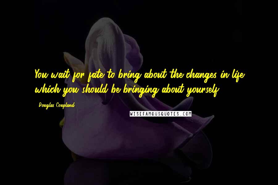 Douglas Coupland Quotes: You wait for fate to bring about the changes in life which you should be bringing about yourself.