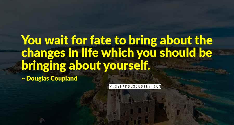 Douglas Coupland Quotes: You wait for fate to bring about the changes in life which you should be bringing about yourself.