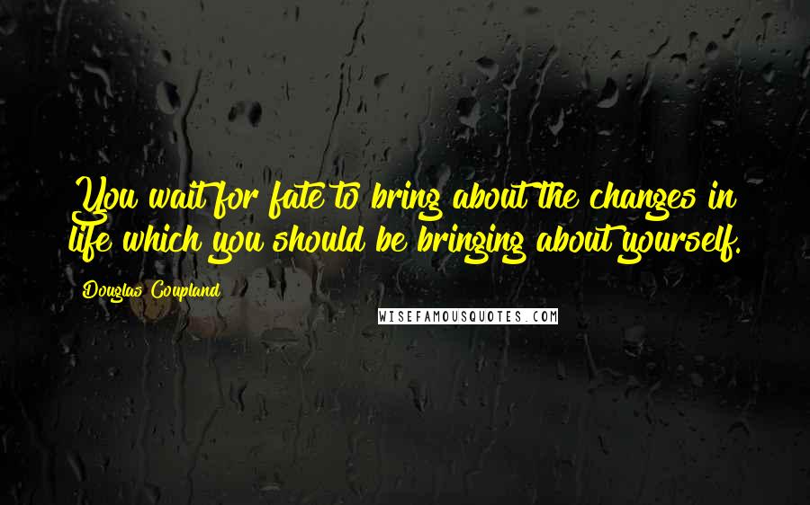 Douglas Coupland Quotes: You wait for fate to bring about the changes in life which you should be bringing about yourself.