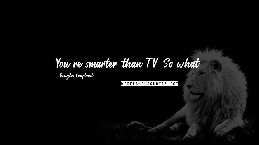 Douglas Coupland Quotes: You're smarter than TV. So what?