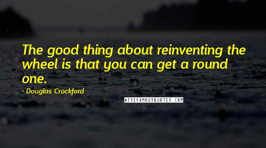 Douglas Crockford Quotes: The good thing about reinventing the wheel is that you can get a round one.