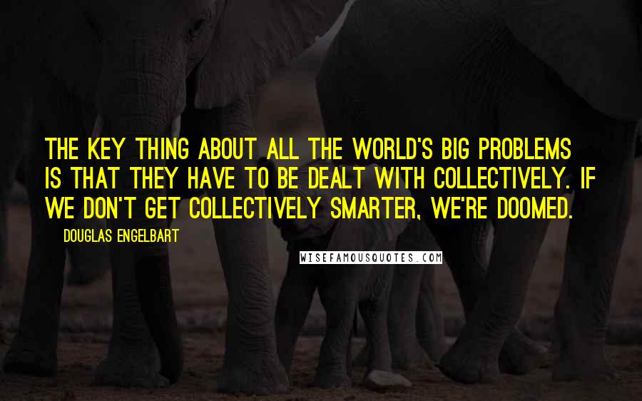 Douglas Engelbart Quotes: The key thing about all the world's big problems is that they have to be dealt with collectively. If we don't get collectively smarter, we're doomed.