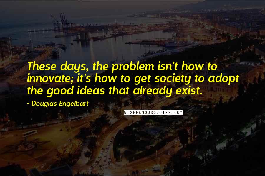 Douglas Engelbart Quotes: These days, the problem isn't how to innovate; it's how to get society to adopt the good ideas that already exist.