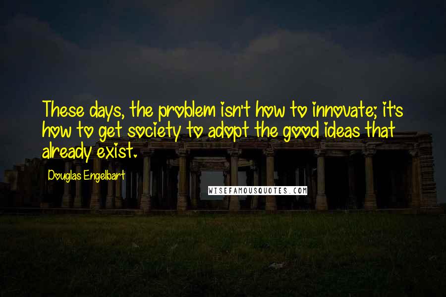 Douglas Engelbart Quotes: These days, the problem isn't how to innovate; it's how to get society to adopt the good ideas that already exist.