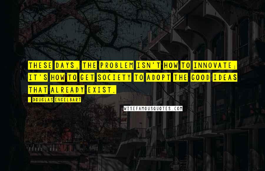 Douglas Engelbart Quotes: These days, the problem isn't how to innovate; it's how to get society to adopt the good ideas that already exist.