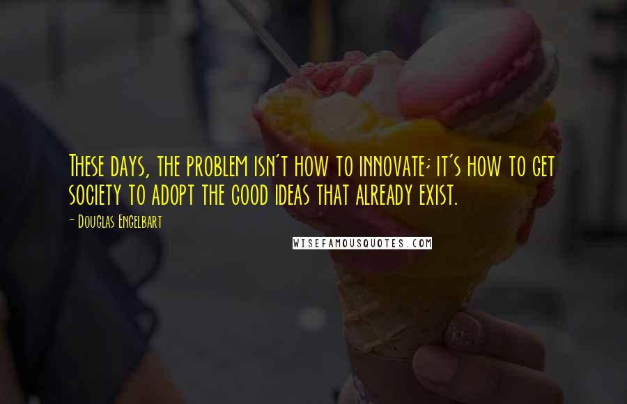 Douglas Engelbart Quotes: These days, the problem isn't how to innovate; it's how to get society to adopt the good ideas that already exist.