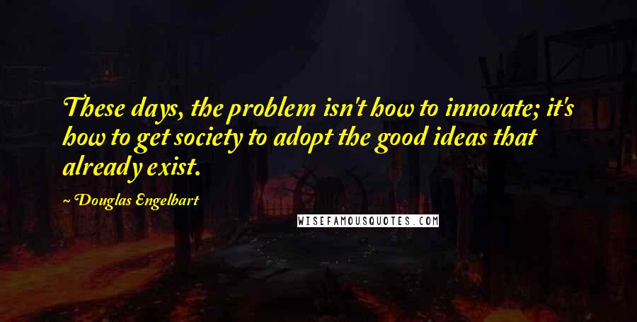 Douglas Engelbart Quotes: These days, the problem isn't how to innovate; it's how to get society to adopt the good ideas that already exist.