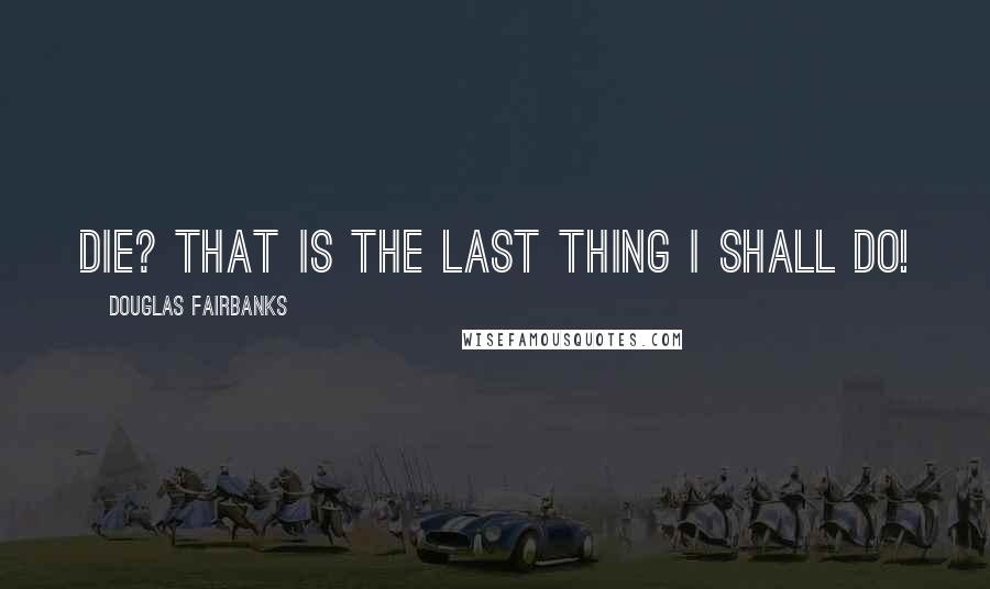 Douglas Fairbanks Quotes: Die? That is the last thing I shall do!