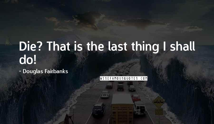 Douglas Fairbanks Quotes: Die? That is the last thing I shall do!