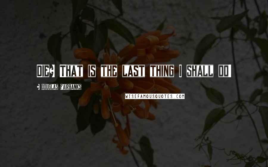 Douglas Fairbanks Quotes: Die? That is the last thing I shall do!