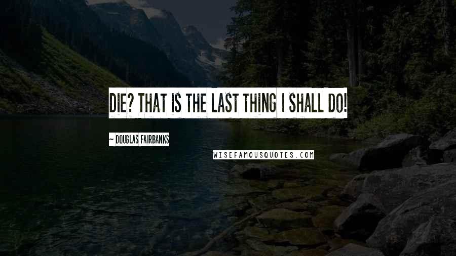 Douglas Fairbanks Quotes: Die? That is the last thing I shall do!