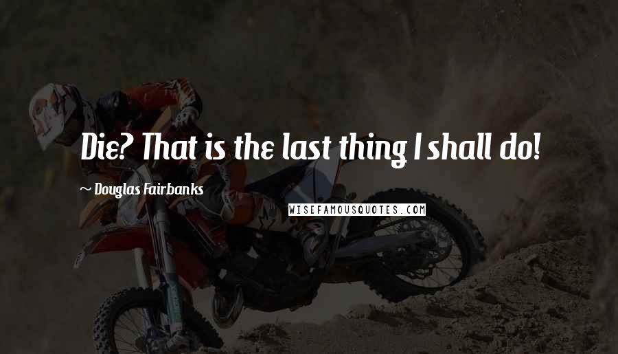 Douglas Fairbanks Quotes: Die? That is the last thing I shall do!